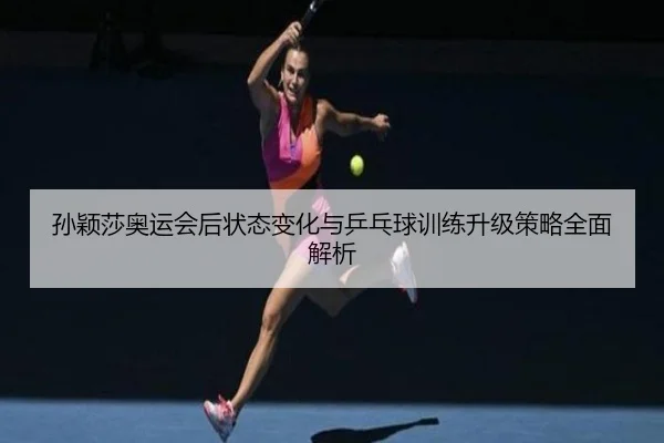 孙颖莎奥运会后状态变化与乒乓球训练升级策略全面解析