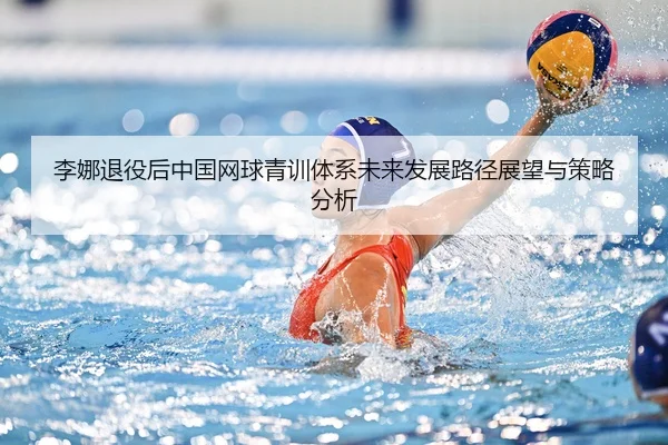 李娜退役后中国网球青训体系未来发展路径展望与策略分析